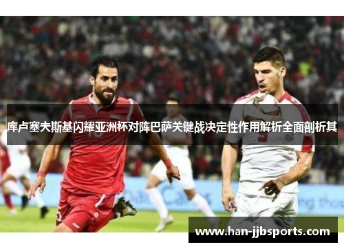 库卢塞夫斯基闪耀亚洲杯对阵巴萨关键战决定性作用解析全面剖析其