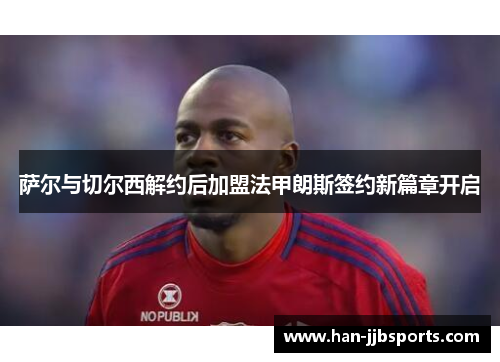 萨尔与切尔西解约后加盟法甲朗斯签约新篇章开启