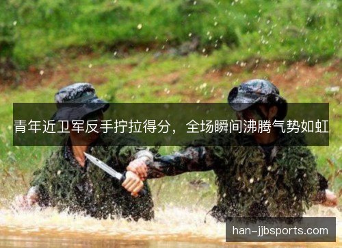 青年近卫军反手拧拉得分，全场瞬间沸腾气势如虹